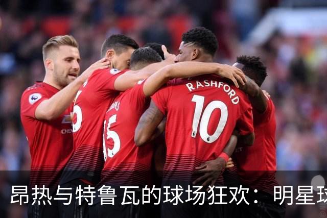 昂热与特鲁瓦的球场狂欢：明星球员集结！